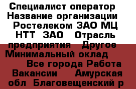 Специалист-оператор › Название организации ­ Ростелеком ЗАО МЦ НТТ, ЗАО › Отрасль предприятия ­ Другое › Минимальный оклад ­ 20 000 - Все города Работа » Вакансии   . Амурская обл.,Благовещенский р-н